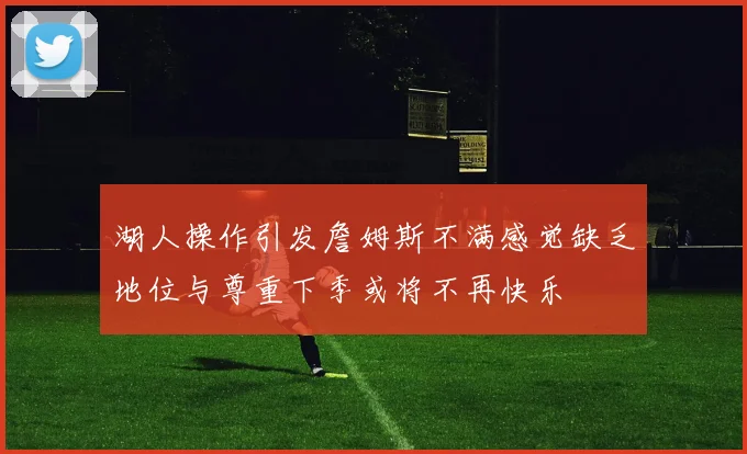 湖人操作引发詹姆斯不满感觉缺乏地位与尊重下季或将不再快乐
