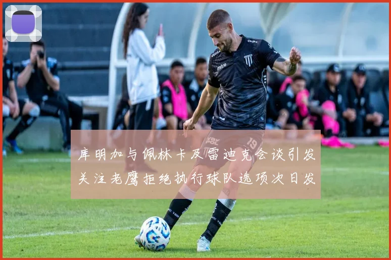库明加与佩林卡及雷迪克会谈引发关注老鹰拒绝执行球队选项次日发生