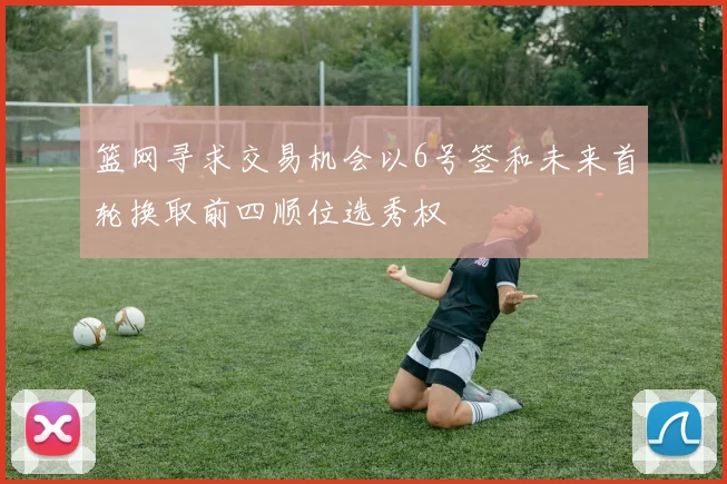 篮网寻求交易机会以6号签和未来首轮换取前四顺位选秀权