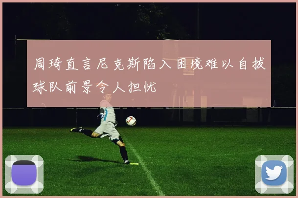 周琦直言尼克斯陷入困境难以自拔球队前景令人担忧