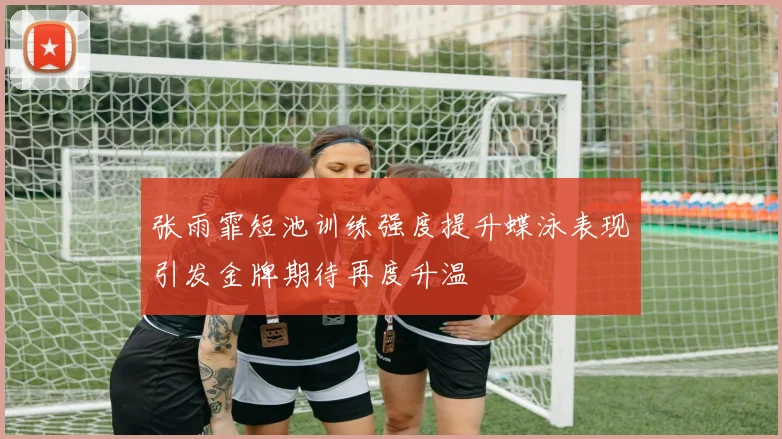 张雨霏短池训练强度提升蝶泳表现引发金牌期待再度升温