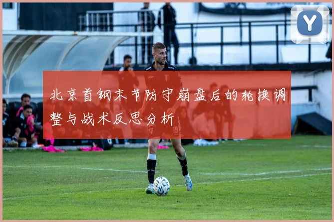 北京首钢末节防守崩盘后的轮换调整与战术反思分析
