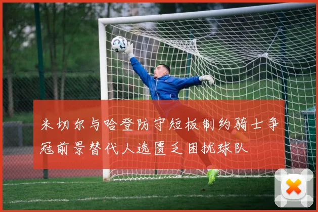 米切尔与哈登防守短板制约骑士争冠前景替代人选匮乏困扰球队