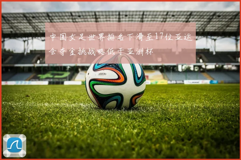 中国女足世界排名下滑至17位亚运会夺金挑战略低于亚洲杯