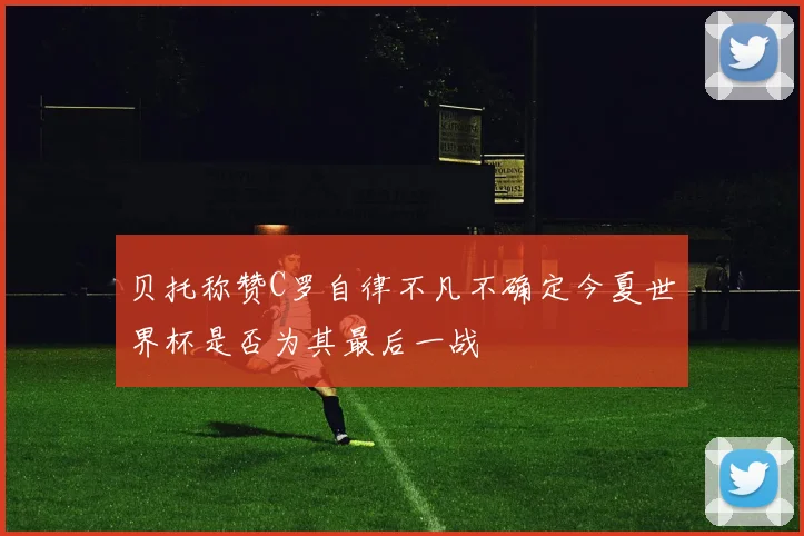 贝托称赞C罗自律不凡不确定今夏世界杯是否为其最后一战