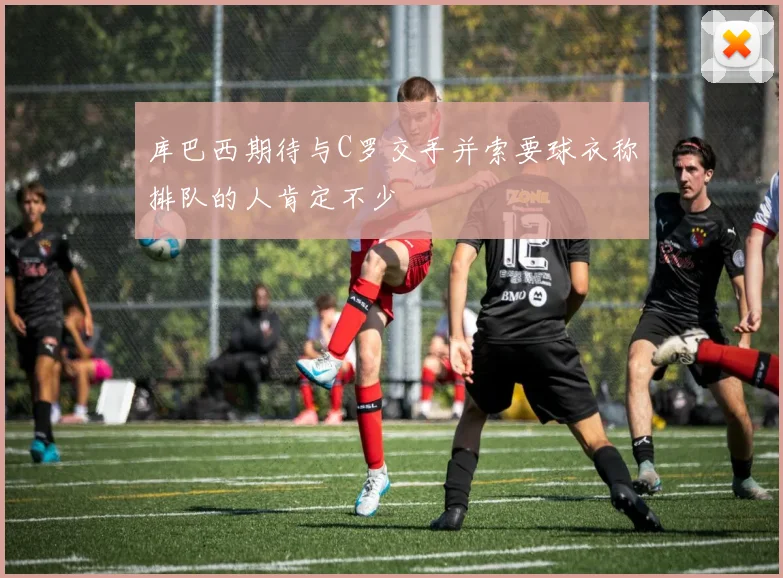 库巴西期待与C罗交手并索要球衣称排队的人肯定不少