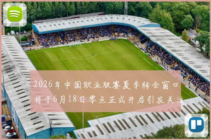 2026年中国职业联赛夏季转会窗口将于6月18日零点正式开启引发关注
