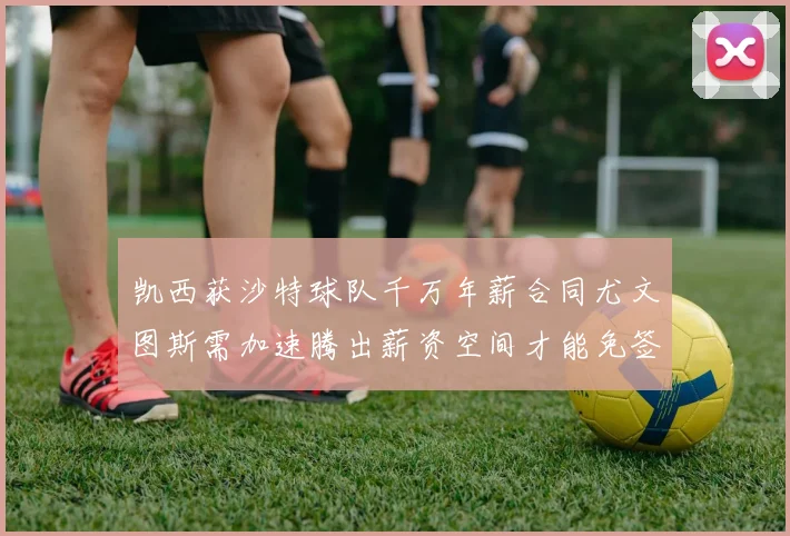 凯西获沙特球队千万年薪合同尤文图斯需加速腾出薪资空间才能免签