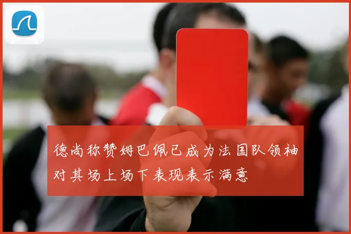 德尚称赞姆巴佩已成为法国队领袖对其场上场下表现表示满意