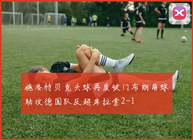 施洛特贝克头球再度破门布朗角球助攻德国队反超库拉索2-1