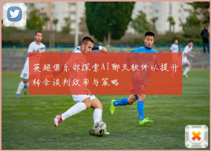 英超俱乐部探索AI聊天软件以提升转会谈判效率与策略